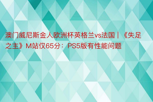 澳门威尼斯金人欧洲杯英格兰vs法国 | 《失足之主》M站仅65分：PS5版有性能问题