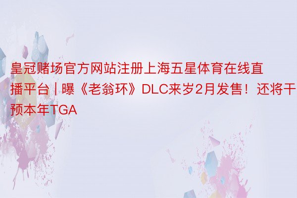 皇冠赌场官方网站注册上海五星体育在线直播平台 | 曝《老翁环》DLC来岁2月发售！还将干预本年TGA